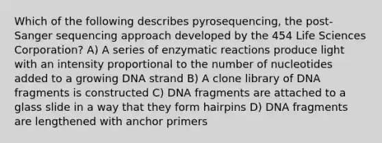 Which of the following describes pyrosequencing, the post-Sanger sequencing approach developed by the 454 Life Sciences Corporation? A) A series of enzymatic reactions produce light with an intensity proportional to the number of nucleotides added to a growing DNA strand B) A clone library of DNA fragments is constructed C) DNA fragments are attached to a glass slide in a way that they form hairpins D) DNA fragments are lengthened with anchor primers