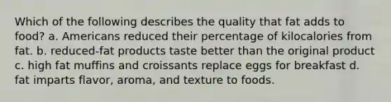 Which of the following describes the quality that fat adds to food? a. Americans reduced their percentage of kilocalories from fat. b. reduced-fat products taste better than the original product c. high fat muffins and croissants replace eggs for breakfast d. fat imparts flavor, aroma, and texture to foods.