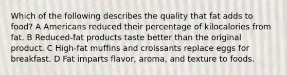 Which of the following describes the quality that fat adds to food? A Americans reduced their percentage of kilocalories from fat. B Reduced-fat products taste better than the original product. C High-fat muffins and croissants replace eggs for breakfast. D Fat imparts flavor, aroma, and texture to foods.