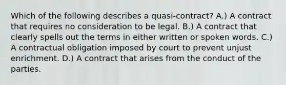 Which of the following describes a quasi-contract? A.) A contract that requires no consideration to be legal. B.) A contract that clearly spells out the terms in either written or spoken words. C.) A contractual obligation imposed by court to prevent unjust enrichment. D.) A contract that arises from the conduct of the parties.