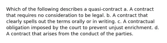 Which of the following describes a quasi-contract a. A contract that requires no consideration to be legal. b. A contract that clearly spells out the terms orally or in writing. c. A contractual obligation imposed by the court to prevent unjust enrichment. d. A contract that arises from the conduct of the parties.