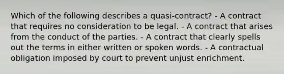 Which of the following describes a quasi-contract? - A contract that requires no consideration to be legal. - A contract that arises from the conduct of the parties. - A contract that clearly spells out the terms in either written or spoken words. - A contractual obligation imposed by court to prevent unjust enrichment.