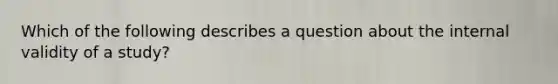 Which of the following describes a question about the internal validity of a study?