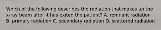 Which of the following describes the radiation that makes up the x-ray beam after it has exited the patient? A. remnant radiation B. primary radiation C. secondary radiation D. scattered radiation