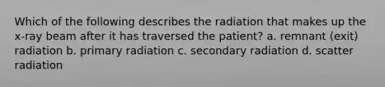 Which of the following describes the radiation that makes up the x-ray beam after it has traversed the patient? a. remnant (exit) radiation b. primary radiation c. secondary radiation d. scatter radiation