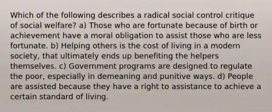 Which of the following describes a radical social control critique of social welfare? a) Those who are fortunate because of birth or achievement have a moral obligation to assist those who are less fortunate. b) Helping others is the cost of living in a modern society, that ultimately ends up benefiting the helpers themselves. c) Government programs are designed to regulate the poor, especially in demeaning and punitive ways. d) People are assisted because they have a right to assistance to achieve a certain standard of living.