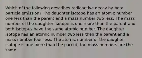 Which of the following describes radioactive decay by beta particle emission? The daughter isotope has an atomic number one less than the parent and a mass number two less. The mass number of the daughter isotope is one more than the parent and both isotopes have the same atomic number. The daughter isotope has an atomic number two less than the parent and a mass number four less. The atomic number of the daughter isotope is one more than the parent; the mass numbers are the same.