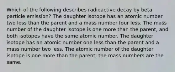 Which of the following describes radioactive decay by beta particle emission? The daughter isotope has an atomic number two less than the parent and a mass number four less. The mass number of the daughter isotope is one more than the parent, and both isotopes have the same atomic number. The daughter isotope has an atomic number one less than the parent and a mass number two less. The atomic number of the daughter isotope is one more than the parent; the mass numbers are the same.