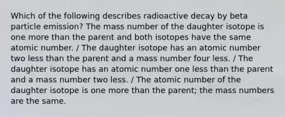 Which of the following describes radioactive decay by beta particle emission? The mass number of the daughter isotope is one <a href='https://www.questionai.com/knowledge/keWHlEPx42-more-than' class='anchor-knowledge'>more than</a> the parent and both isotopes have the same atomic number. / The daughter isotope has an atomic number two <a href='https://www.questionai.com/knowledge/k7BtlYpAMX-less-than' class='anchor-knowledge'>less than</a> the parent and a mass number four less. / The daughter isotope has an atomic number one less than the parent and a mass number two less. / The atomic number of the daughter isotope is one more than the parent; the mass numbers are the same.