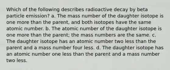 Which of the following describes radioactive decay by beta particle emission? a. The mass number of the daughter isotope is one more than the parent, and both isotopes have the same atomic number. b. The atomic number of the daughter isotope is one more than the parent; the mass numbers are the same. c. The daughter isotope has an atomic number two less than the parent and a mass number four less. d. The daughter isotope has an atomic number one less than the parent and a mass number two less.