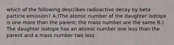 which of the following describes radioactive decay by beta particle emission? A.)The atomic number of the daughter isotope is one more than the parent; the mass number are the same B.) The daughter isotope has an atomic number one less than the parent and a mass number two less