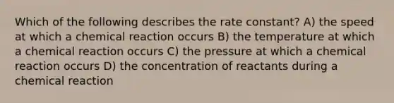 Which of the following describes the rate constant? A) the speed at which a chemical reaction occurs B) the temperature at which a chemical reaction occurs C) the pressure at which a chemical reaction occurs D) the concentration of reactants during a chemical reaction