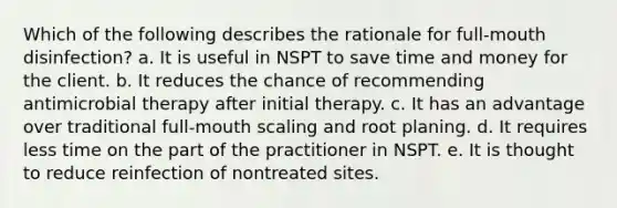 Which of the following describes the rationale for full-mouth disinfection? a. It is useful in NSPT to save time and money for the client. b. It reduces the chance of recommending antimicrobial therapy after initial therapy. c. It has an advantage over traditional full-mouth scaling and root planing. d. It requires less time on the part of the practitioner in NSPT. e. It is thought to reduce reinfection of nontreated sites.