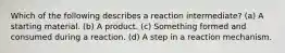 Which of the following describes a reaction intermediate? (a) A starting material. (b) A product. (c) Something formed and consumed during a reaction. (d) A step in a reaction mechanism.