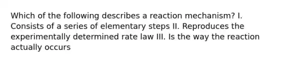 Which of the following describes a reaction mechanism? I. Consists of a series of elementary steps II. Reproduces the experimentally determined rate law III. Is the way the reaction actually occurs