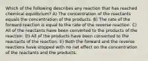 Which of the following describes any reaction that has reached chemical equilibrium? A) The concentration of the reactants equals the concentration of the products. B) The rate of the forward reaction is equal to the rate of the reverse reaction. C) All of the reactants have been converted to the products of the reaction. D) All of the products have been converted to the reactants of the reaction. E) Both the forward and the reverse reactions have stopped with no net effect on the concentration of the reactants and the products.