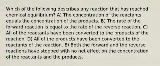 Which of the following describes any reaction that has reached chemical equilibrium? A) The concentration of the reactants equals the concentration of the products. B) The rate of the forward reaction is equal to the rate of the reverse reaction. C) All of the reactants have been converted to the products of the reaction. D) All of the products have been converted to the reactants of the reaction. E) Both the forward and the reverse reactions have stopped with no net effect on the concentration of the reactants and the products.