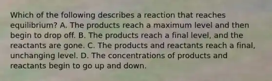 Which of the following describes a reaction that reaches equilibrium? A. The products reach a maximum level and then begin to drop off. B. The products reach a final level, and the reactants are gone. C. The products and reactants reach a final, unchanging level. D. The concentrations of products and reactants begin to go up and down.