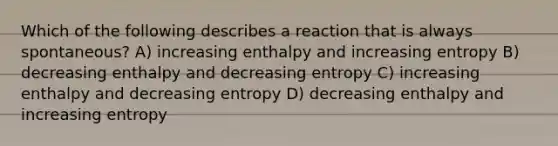 Which of the following describes a reaction that is always spontaneous? A) increasing enthalpy and increasing entropy B) decreasing enthalpy and decreasing entropy C) increasing enthalpy and decreasing entropy D) decreasing enthalpy and increasing entropy