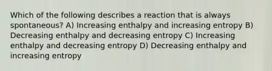 Which of the following describes a reaction that is always spontaneous? A) Increasing enthalpy and increasing entropy B) Decreasing enthalpy and decreasing entropy C) Increasing enthalpy and decreasing entropy D) Decreasing enthalpy and increasing entropy