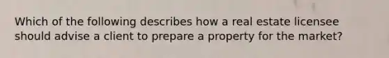 Which of the following describes how a real estate licensee should advise a client to prepare a property for the market?