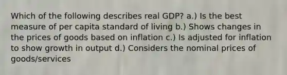 Which of the following describes real GDP? a.) Is the best measure of per capita standard of living b.) Shows changes in the prices of goods based on inflation c.) Is adjusted for inflation to show growth in output d.) Considers the nominal prices of goods/services