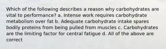 Which of the following describes a reason why carbohydrates are vital to performance? a. Intense work requires carbohydrate metabolism over fat b. Adequate carbohydrate intake spares bodily proteins from being pulled from muscles c. Carbohydrates are the limiting factor for central fatigue d. All of the above are correct