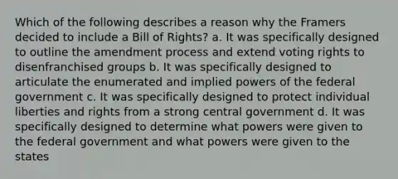 Which of the following describes a reason why the Framers decided to include a Bill of Rights? a. It was specifically designed to outline the amendment process and extend voting rights to disenfranchised groups b. It was specifically designed to articulate the enumerated and implied powers of the federal government c. It was specifically designed to protect individual liberties and rights from a strong central government d. It was specifically designed to determine what powers were given to the federal government and what powers were given to the states