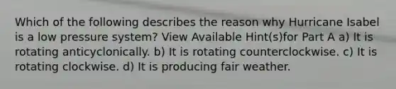 Which of the following describes the reason why Hurricane Isabel is a low pressure system? View Available Hint(s)for Part A a) It is rotating anticyclonically. b) It is rotating counterclockwise. c) It is rotating clockwise. d) It is producing fair weather.