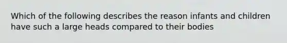 Which of the following describes the reason infants and children have such a large heads compared to their bodies