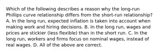 Which of the following describes a reason why the​ long-run Phillips curve relationship differs from the​ short-run relationship? A. In the long​ run, expected inflation is taken into account when making work and hiring decisions. B. In the long​ run, wages and prices are stickier​ (less flexible) than in the short run. C. In the long​ run, workers and firms focus on nominal​ wages, instead of real wages. D. All of the above are correct.