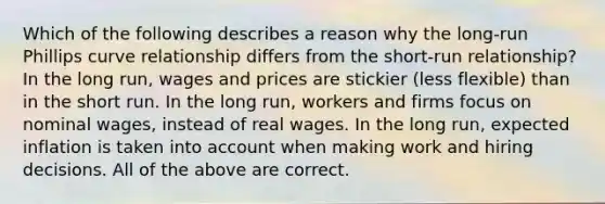 Which of the following describes a reason why the long-run Phillips curve relationship differs from the short-run relationship? In the long run, wages and prices are stickier (less flexible) than in the short run. In the long run, workers and firms focus on nominal wages, instead of real wages. In the long run, expected inflation is taken into account when making work and hiring decisions. All of the above are correct.