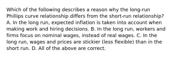 Which of the following describes a reason why the​ long-run Phillips curve relationship differs from the​ short-run relationship? A. In the long​ run, expected inflation is taken into account when making work and hiring decisions. B. In the long​ run, workers and firms focus on nominal​ wages, instead of real wages. C. In the long​ run, wages and prices are stickier​ (less flexible) than in the short run. D. All of the above are correct.