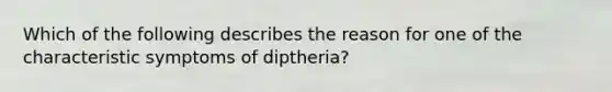 Which of the following describes the reason for one of the characteristic symptoms of diptheria?