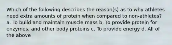 Which of the following describes the reason(s) as to why athletes need extra amounts of protein when compared to non-athletes? a. To build and maintain muscle mass b. To provide protein for enzymes, and other body proteins c. To provide energy d. All of the above