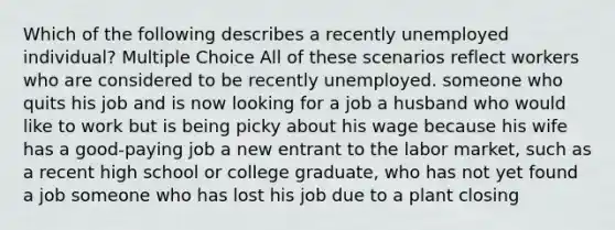 Which of the following describes a recently unemployed individual? Multiple Choice All of these scenarios reflect workers who are considered to be recently unemployed. someone who quits his job and is now looking for a job a husband who would like to work but is being picky about his wage because his wife has a good-paying job a new entrant to the labor market, such as a recent high school or college graduate, who has not yet found a job someone who has lost his job due to a plant closing