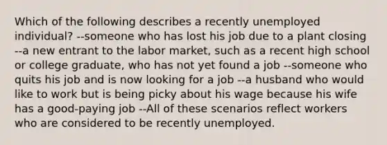 Which of the following describes a recently unemployed individual? --someone who has lost his job due to a plant closing --a new entrant to the labor market, such as a recent high school or college graduate, who has not yet found a job --someone who quits his job and is now looking for a job --a husband who would like to work but is being picky about his wage because his wife has a good-paying job --All of these scenarios reflect workers who are considered to be recently unemployed.