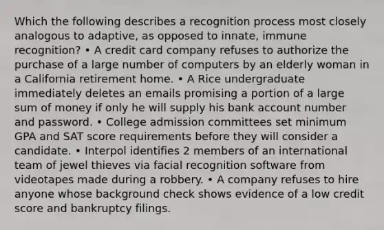 Which the following describes a recognition process most closely analogous to adaptive, as opposed to innate, immune recognition? • A credit card company refuses to authorize the purchase of a large number of computers by an elderly woman in a California retirement home. • A Rice undergraduate immediately deletes an emails promising a portion of a large sum of money if only he will supply his bank account number and password. • College admission committees set minimum GPA and SAT score requirements before they will consider a candidate. • Interpol identifies 2 members of an international team of jewel thieves via facial recognition software from videotapes made during a robbery. • A company refuses to hire anyone whose background check shows evidence of a low credit score and bankruptcy filings.