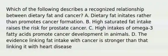 Which of the following describes a recognized relationship between dietary fat and cancer? A. Dietary fat initates rather than promotes cancer formation. B. High saturated fat intake raises the risk for prostate cancer. C. High intakes of omega-3 fatty acids promote cancer development in animals. D. The evidence linking fat intake with cancer is stronger than that linking it with heart disease