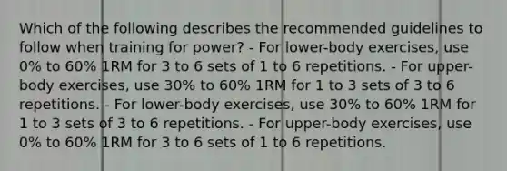 Which of the following describes the recommended guidelines to follow when training for power? - For lower-body exercises, use 0% to 60% 1RM for 3 to 6 sets of 1 to 6 repetitions. - For upper-body exercises, use 30% to 60% 1RM for 1 to 3 sets of 3 to 6 repetitions. - For lower-body exercises, use 30% to 60% 1RM for 1 to 3 sets of 3 to 6 repetitions. - For upper-body exercises, use 0% to 60% 1RM for 3 to 6 sets of 1 to 6 repetitions.