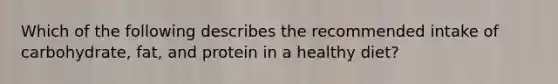 Which of the following describes the recommended intake of carbohydrate, fat, and protein in a healthy diet?
