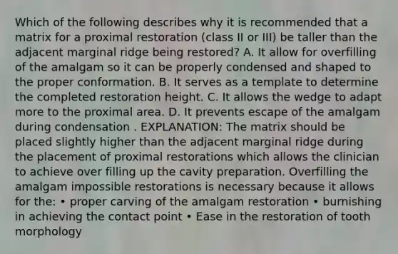 Which of the following describes why it is recommended that a matrix for a proximal restoration (class II or III) be taller than the adjacent marginal ridge being restored? A. It allow for overfilling of the amalgam so it can be properly condensed and shaped to the proper conformation. B. It serves as a template to determine the completed restoration height. C. It allows the wedge to adapt more to the proximal area. D. It prevents escape of the amalgam during condensation . EXPLANATION: The matrix should be placed slightly higher than the adjacent marginal ridge during the placement of proximal restorations which allows the clinician to achieve over filling up the cavity preparation. Overfilling the amalgam impossible restorations is necessary because it allows for the: • proper carving of the amalgam restoration • burnishing in achieving the contact point • Ease in the restoration of tooth morphology