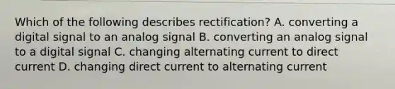 Which of the following describes rectification? A. converting a digital signal to an analog signal B. converting an analog signal to a digital signal C. changing alternating current to direct current D. changing direct current to alternating current