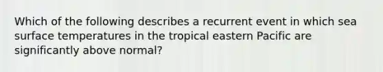 Which of the following describes a recurrent event in which sea surface temperatures in the tropical eastern Pacific are significantly above normal?