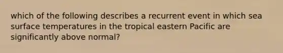 which of the following describes a recurrent event in which sea surface temperatures in the tropical eastern Pacific are significantly above normal?