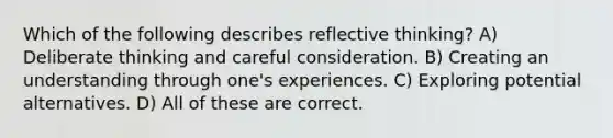 Which of the following describes reflective thinking? A) Deliberate thinking and careful consideration. B) Creating an understanding through one's experiences. C) Exploring potential alternatives. D) All of these are correct.