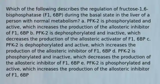 Which of the following describes the regulation of fructose-1,6-bisphosphatase (F1, 6BP) during the basal state in the liver of a person with normal metabolism? a. PFK-2 is phosphorylated and active, which increases the production of the allosteric inhibitor of F1, 6BP b. PFK-2 is dephosphorylated and inactive, which decreases the production of the allosteric activator of F1, 6BP c. PFK-2 is dephophorylated and active, which increases the production of the allosteric inhibitor of F1, 6BP d. PFK-2 is phosphorylated and inactive, which decreases the production of the allosteric inhibitor of F1, 6BP e. PFK-2 is phosphorylated and active, which increases the production of the allosteric inhibitor of F1, 6BP