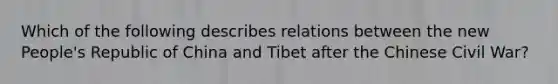 Which of the following describes relations between the new People's Republic of China and Tibet after the Chinese Civil War?