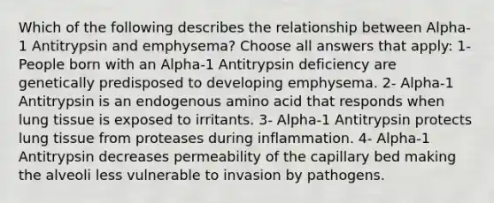 Which of the following describes the relationship between Alpha-1 Antitrypsin and emphysema? Choose all answers that apply: 1- People born with an Alpha-1 Antitrypsin deficiency are genetically predisposed to developing emphysema. 2- Alpha-1 Antitrypsin is an endogenous amino acid that responds when lung tissue is exposed to irritants. 3- Alpha-1 Antitrypsin protects lung tissue from proteases during inflammation. 4- Alpha-1 Antitrypsin decreases permeability of the capillary bed making the alveoli less vulnerable to invasion by pathogens.