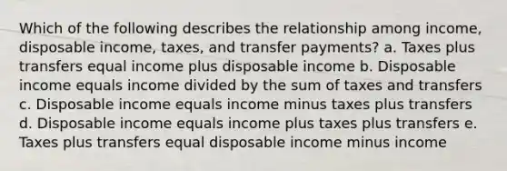 Which of the following describes the relationship among income, disposable income, taxes, and transfer payments? a. Taxes plus transfers equal income plus disposable income b. Disposable income equals income divided by the sum of taxes and transfers c. Disposable income equals income minus taxes plus transfers d. Disposable income equals income plus taxes plus transfers e. Taxes plus transfers equal disposable income minus income